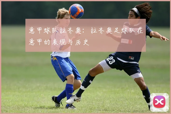 意甲球队拉齐奥：拉齐奥足球队在意甲的表现与历史